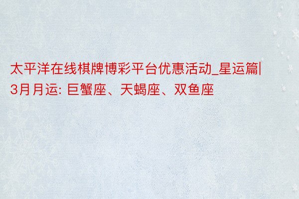 太平洋在线棋牌博彩平台优惠活动_星运篇|3月月运: 巨蟹座、天蝎座、双鱼座