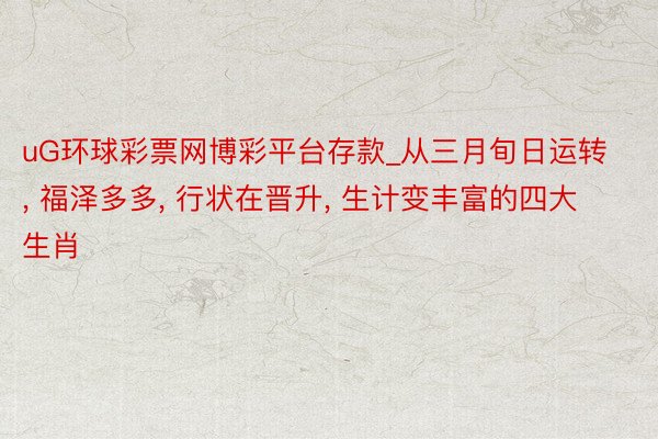 uG环球彩票网博彩平台存款_从三月旬日运转, 福泽多多, 行状在晋升, 生计变丰富的四大生肖