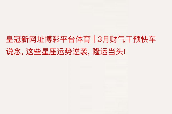 皇冠新网址博彩平台体育 | 3月财气干预快车说念, 这些星座运势逆袭, 隆运当头!