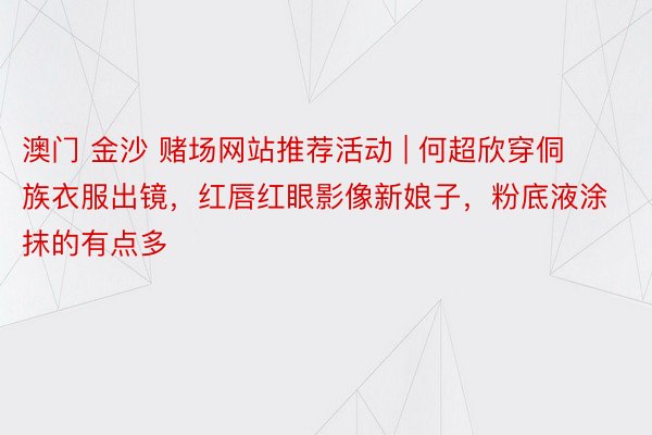 澳门 金沙 赌场网站推荐活动 | 何超欣穿侗族衣服出镜，红唇红眼影像新娘子，粉底液涂抹的有点多