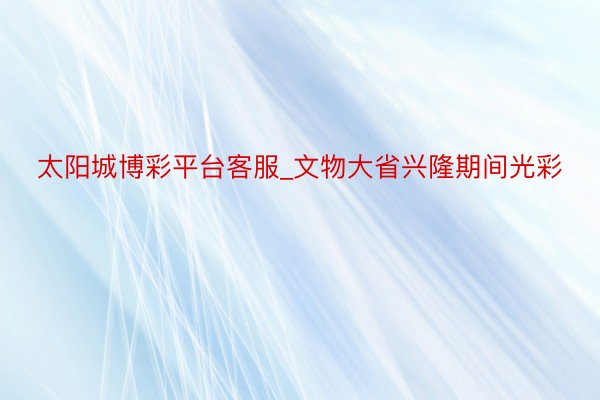 太阳城博彩平台客服_文物大省兴隆期间光彩