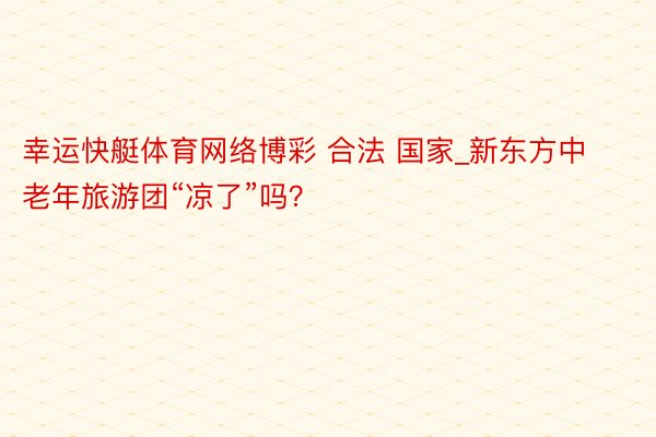 幸运快艇体育网络博彩 合法 国家_新东方中老年旅游团“凉了”吗？