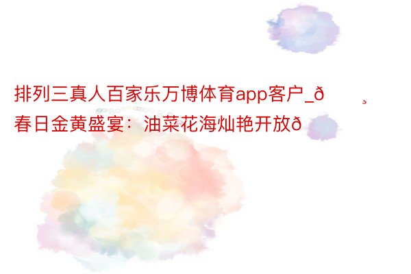 排列三真人百家乐万博体育app客户_🌸春日金黄盛宴：油菜花海灿艳开放🌈❤️
