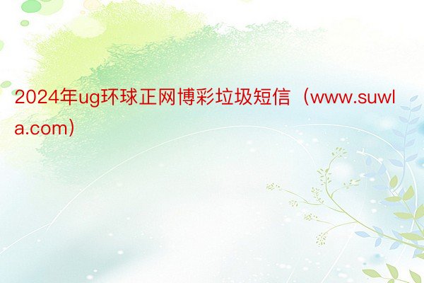 2024年ug环球正网博彩垃圾短信（www.suwla.com）