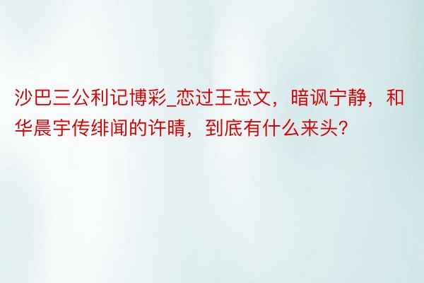 沙巴三公利记博彩_恋过王志文，暗讽宁静，和华晨宇传绯闻的许晴，到底有什么来头？