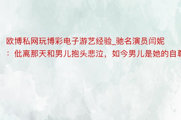 欧博私网玩博彩电子游艺经验_驰名演员闫妮：仳离那天和男儿抱头悲泣，如今男儿是她的自尊