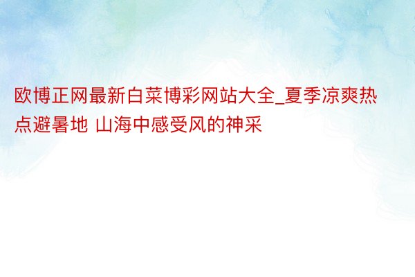 欧博正网最新白菜博彩网站大全_夏季凉爽热点避暑地 山海中感受风的神采