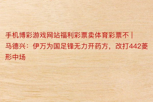手机博彩游戏网站福利彩票卖体育彩票不 | 马德兴：伊万为国足锋无力开药方，改打442菱形中场