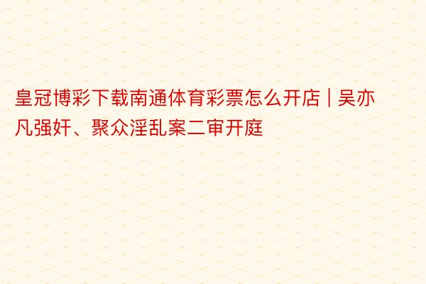 皇冠博彩下载南通体育彩票怎么开店 | 吴亦凡强奸、聚众淫乱案二审开庭