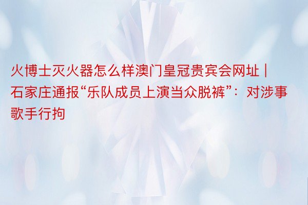火博士灭火器怎么样澳门皇冠贵宾会网址 | 石家庄通报“乐队成员上演当众脱裤”：对涉事歌手行拘