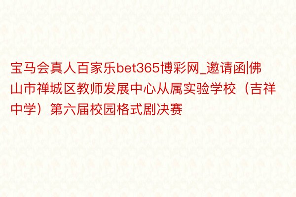 宝马会真人百家乐bet365博彩网_邀请函|佛山市禅城区教师发展中心从属实验学校（吉祥中学）第六届校园格式剧决赛