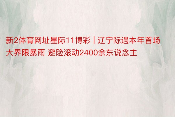 新2体育网址星际11博彩 | 辽宁际遇本年首场大界限暴雨 避险滚动2400余东说念主