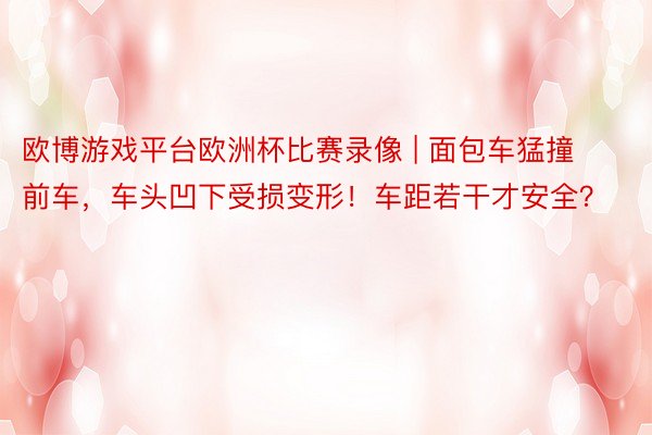 欧博游戏平台欧洲杯比赛录像 | 面包车猛撞前车，车头凹下受损变形！车距若干才安全？