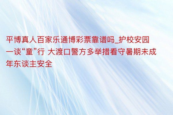 平博真人百家乐通博彩票靠谱吗_护校安园一谈“童”行 大渡口警方多举措看守暑期未成年东谈主安全