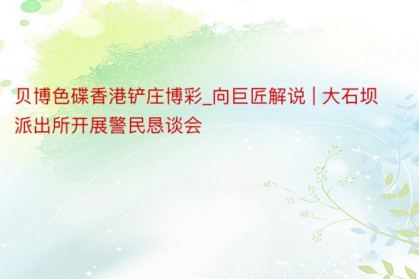 贝博色碟香港铲庄博彩_向巨匠解说 | 大石坝派出所开展警民恳谈会