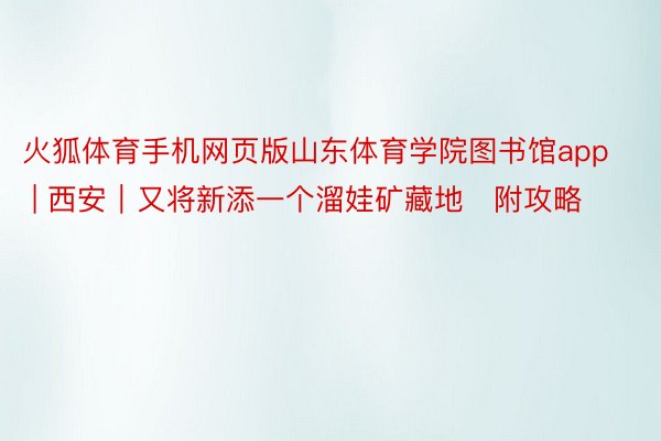 火狐体育手机网页版山东体育学院图书馆app | 西安|又将新添一个溜娃矿藏地✅附攻略‼️
