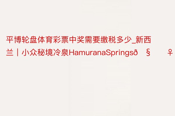 平博轮盘体育彩票中奖需要缴税多少_新西兰|小众秘境冷泉HamuranaSprings🧚♀️