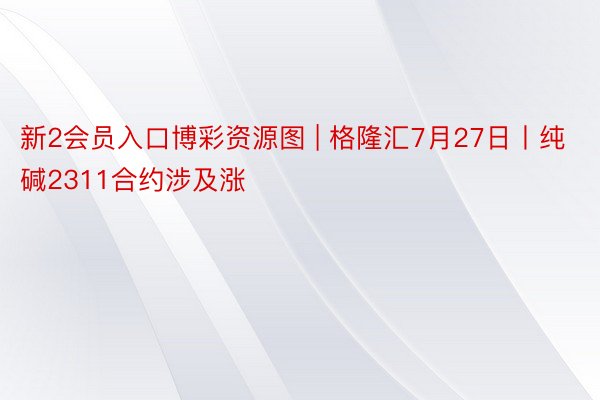 新2会员入口博彩资源图 | 格隆汇7月27日丨纯碱2311合约涉及涨