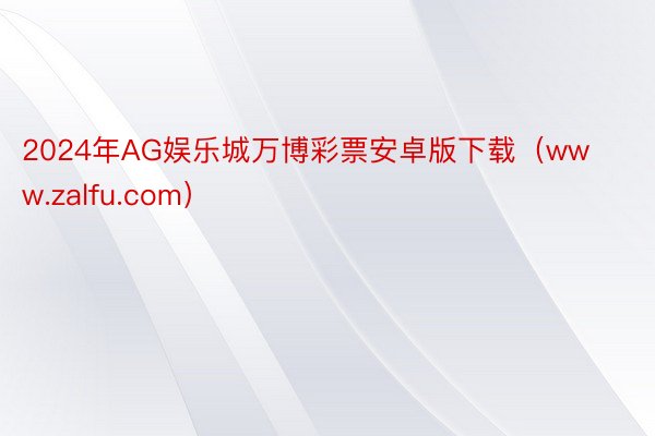2024年AG娱乐城万博彩票安卓版下载（www.zalfu.com）