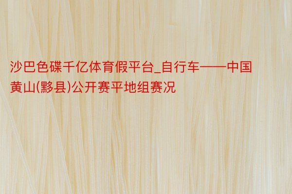 沙巴色碟千亿体育假平台_自行车——中国黄山(黟县)公开赛平地组赛况