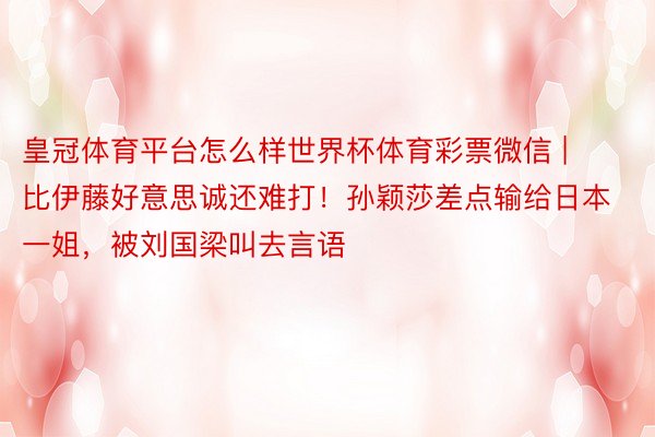 皇冠体育平台怎么样世界杯体育彩票微信 | 比伊藤好意思诚还难打！孙颖莎差点输给日本一姐，被刘国梁叫去言语