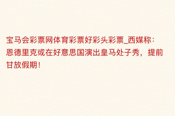 宝马会彩票网体育彩票好彩头彩票_西媒称：恩德里克或在好意思国演出皇马处子秀，提前甘放假期！