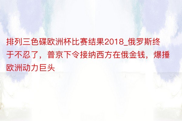 排列三色碟欧洲杯比赛结果2018_俄罗斯终于不忍了，普京下令接纳西方在俄金钱，爆捶欧洲动力巨头