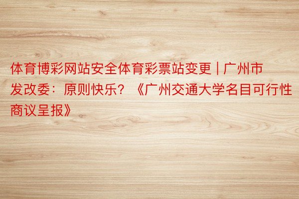 体育博彩网站安全体育彩票站变更 | 广州市发改委：原则快乐？《广州交通大学名目可行性商议呈报》