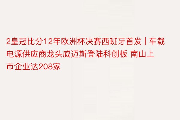 2皇冠比分12年欧洲杯决赛西班牙首发 | 车载电源供应商龙头威迈斯登陆科创板 南山上市企业达208家