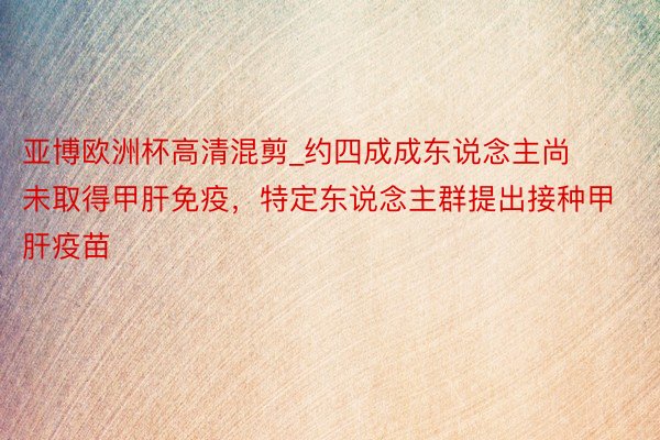 亚博欧洲杯高清混剪_约四成成东说念主尚未取得甲肝免疫，特定东说念主群提出接种甲肝疫苗