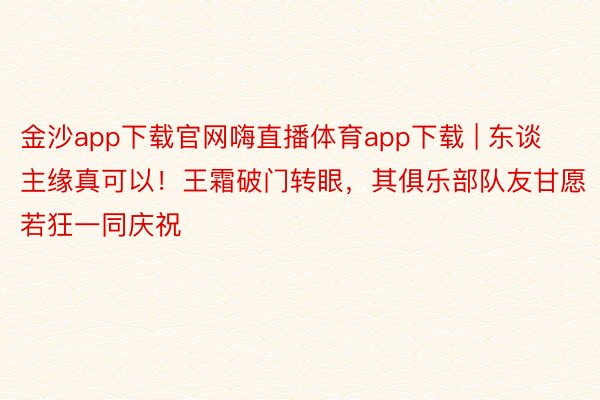 金沙app下载官网嗨直播体育app下载 | 东谈主缘真可以！王霜破门转眼，其俱乐部队友甘愿若狂一同庆祝