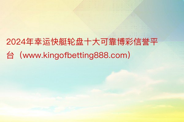 2024年幸运快艇轮盘十大可靠博彩信誉平台（www.kingofbetting888.com）