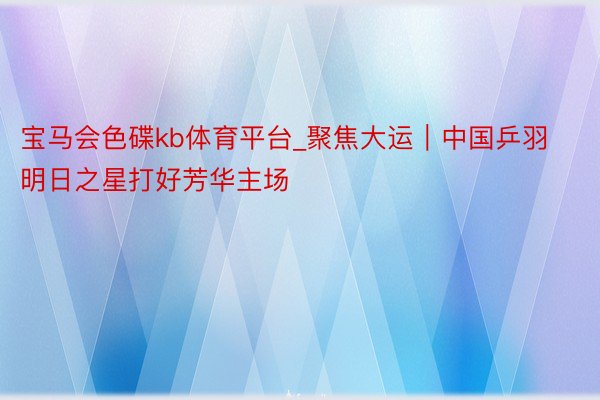 宝马会色碟kb体育平台_聚焦大运｜中国乒羽明日之星打好芳华主场