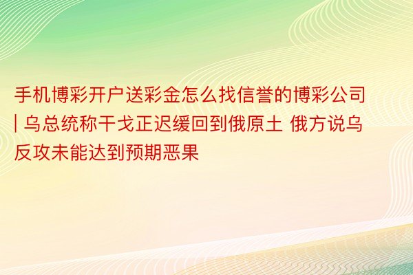 手机博彩开户送彩金怎么找信誉的博彩公司 | 乌总统称干戈正迟缓回到俄原土 俄方说乌反攻未能达到预期恶果