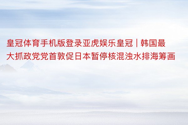 皇冠体育手机版登录亚虎娱乐皇冠 | 韩国最大抓政党党首敦促日本暂停核混浊水排海筹画