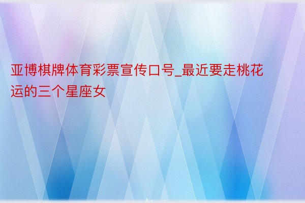 亚博棋牌体育彩票宣传口号_最近要走桃花运的三个星座女