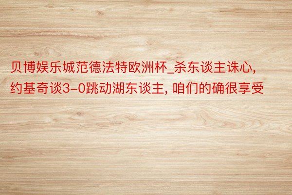 贝博娱乐城范德法特欧洲杯_杀东谈主诛心, 约基奇谈3-0跳动湖东谈主, 咱们的确很享受