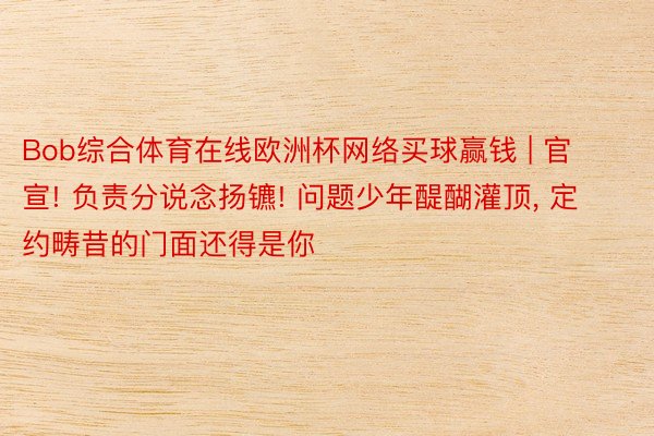 Bob综合体育在线欧洲杯网络买球赢钱 | 官宣! 负责分说念扬镳! 问题少年醍醐灌顶, 定约畴昔的门面还得是你