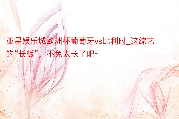 亚星娱乐城欧洲杯葡萄牙vs比利时_这综艺的“长板”，不免太长了吧~
