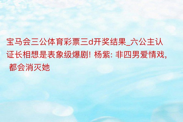 宝马会三公体育彩票三d开奖结果_六公主认证长相想是表象级爆剧! 杨紫: 非四男爱情戏, 都会消灭她