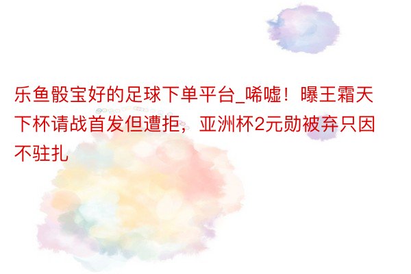 乐鱼骰宝好的足球下单平台_唏嘘！曝王霜天下杯请战首发但遭拒，亚洲杯2元勋被弃只因不驻扎