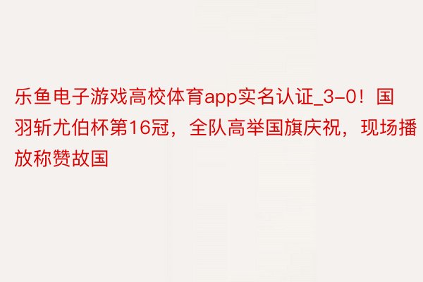 乐鱼电子游戏高校体育app实名认证_3-0！国羽斩尤伯杯第16冠，全队高举国旗庆祝，现场播放称赞故国
