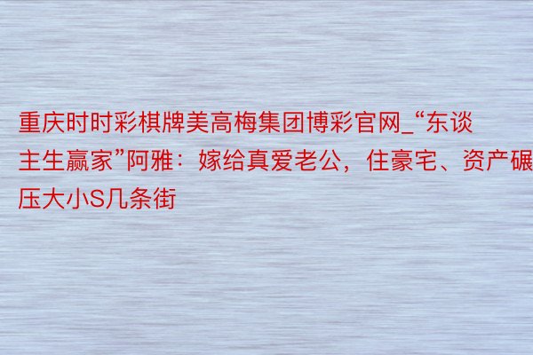 重庆时时彩棋牌美高梅集团博彩官网_“东谈主生赢家”阿雅：嫁给真爱老公，住豪宅、资产碾压大小S几条街
