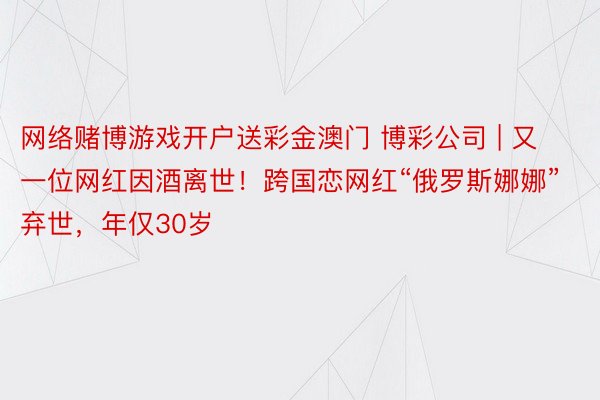 网络赌博游戏开户送彩金澳门 博彩公司 | 又一位网红因酒离世！跨国恋网红“俄罗斯娜娜”弃世，年仅30岁