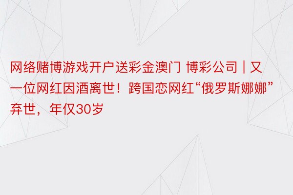 网络赌博游戏开户送彩金澳门 博彩公司 | 又一位网红因酒离世！跨国恋网红“俄罗斯