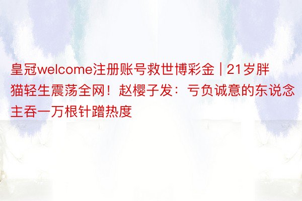 皇冠welcome注册账号救世博彩金 | 21岁胖猫轻生震荡全网！赵樱子发：亏负诚意的东说念主吞一万根针蹭热度
