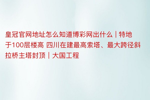 皇冠官网地址怎么知道博彩网出什么 | 特地于100层楼高 四川在建最高索塔、最大