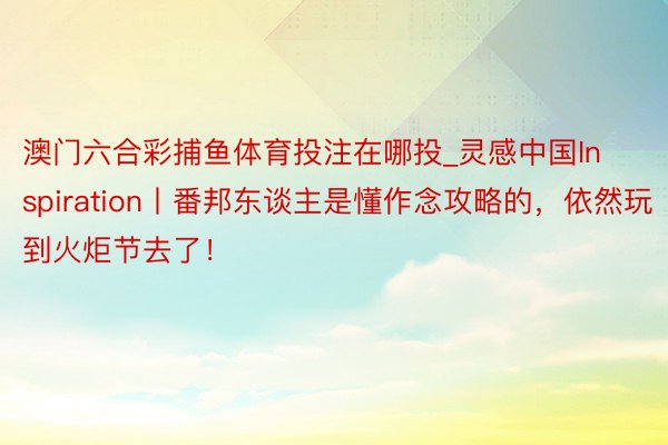 澳门六合彩捕鱼体育投注在哪投_灵感中国Inspiration丨番邦东谈主是懂作念攻略的，依然玩到火炬节去了！
