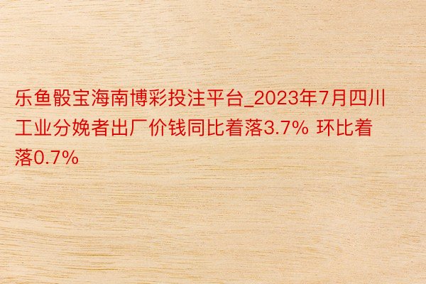 乐鱼骰宝海南博彩投注平台_2023年7月四川工业分娩者出厂价钱同比着落3.7% 