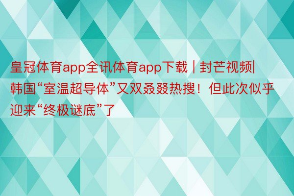 皇冠体育app全讯体育app下载 | 封芒视频| 韩国“室温超导体”又双叒叕热搜！但此次似乎迎来“终极谜底”了